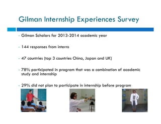 Gilman Internship Experiences Survey 
• Gilman Scholars for 2013-2014 academic year 
• 144 responses from interns 
• 47 co...
