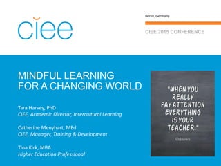 MINDFUL LEARNING
FOR A CHANGING WORLD
CIEE 2015 CONFERENCE
Berlin, Germany
Tara Harvey, PhD
CIEE, Academic Director, Intercultural Learning
Catherine Menyhart, MEd
CIEE, Manager, Training & Development
Tina Kirk, MBA
Higher Education Professional
 