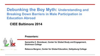 Debunking the Boy Myth: Understanding and 
Breaking Down Barriers in Male Participation in 
Education Abroad 
CIEE Baltimore 2014 
Presenters: 
Samantha C. Brandauer, Center for Global Study and Engagement, 
Dickinson College 
Rebecca Bergren, Center for Global Education, Gettysburg College 
 