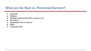 What are the Real vs. Perceived Barriers? 
● Greek life 
● Athletics 
● Eligibility requirements (GPA, conduct, etc.) 
● B...