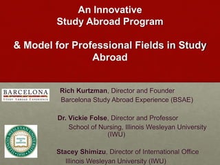 An Innovative 
Study Abroad Program 
& Model for Professional Fields in Study 
Abroad 
Rich Kurtzman, Director and Founder 
Barcelona Study Abroad Experience (BSAE) 
Dr. Vickie Folse, Director and Professor 
School of Nursing, Illinois Wesleyan University 
(IWU) 
Stacey Shimizu, Director of International Office 
Illinois Wesleyan University (IWU) 
 
