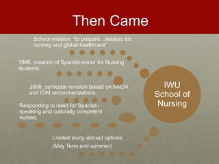 Then Came 
IWU 
School of 
Nursing 
School mission: “to prepare…leaders for 
nursing and global healthcare” 
1998, creation of Spanish-minor for Nursing 
students. 
2008, curricular revision based on AACN 
and IOM recommendations. 
Responding to need for Spanish-speaking 
and culturally competent 
nurses. 
Limited study abroad options 
(May Term and summer) 
 