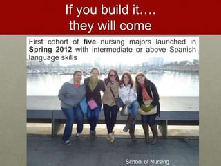 If you build it…. 
they will come 
First cohort of five nursing majors launched in 
Spring 2012 with intermediate or above Spanish 
language skills 
School of Nursing 
 
