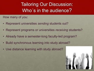 Tailoring Our Discussion: 
Who´s in the audience? 
How many of you: 
• Represent universities sending students out? 
• Represent programs or universities receiving students? 
• Already have a semester-long faculty-led program? 
• Build synchronous learning into study abroad? 
• Use distance learning with study abroad? 
 