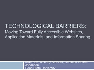 TECHNOLOGICAL BARRIERS: 
Moving Toward Fully Accessible Websites, 
Application Materials, and Information Sharing 
Kate Fox, Whitney Strickler, Christian Vinten- 
Johansen 
Penn State University 
 