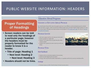PUBLIC WEBSITE INFORMATION: HEADERS 
Proper Formatting 
of Headings 
• Screen readers can be told 
to read only the headin...