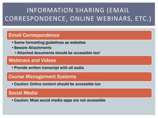 INFORMATION SHARING (EMAIL 
CORRESPONDENCE, ONLINE WEBINARS, ETC.) 
Email Correspondence 
•Same formatting guidelines as websites 
•Beware Attachments 
•Attached documents should be accessible too! 
Webinars and Videos 
•Provide written transcript with all audio 
Course Management Systems 
•Caution: Online content should be accessible too 
Social Media 
•Caution: Most social media apps are not accessible 
 
