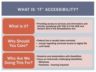 WHAT IS “IT” ACCESSIBILITY? 
•Providing access to services and information and 
thereby complying with Title II of the ADA and 
Section 504 of the Rehabilitation Act. 
What is it? 
•Federal law is usually taken seriously 
• …except regarding universal access to digital life 
• …until lately 
Why Should 
You Care? 
•Students and stakeholders with disabilities 
•Focus on technically challenging disabilities 
•Blindness 
•Deafness / hearing impaired 
Who Are We 
Doing This For? 
 