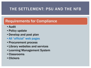 THE SETTLEMENT: PSU AND THE NFB 
Requirements for Compliance 
•Audit 
•Policy update 
•Develop and post plan 
•All “official” web pages 
•Procurement process 
•Library websites and services 
•Learning Management System 
•Classrooms 
•Clickers 
 