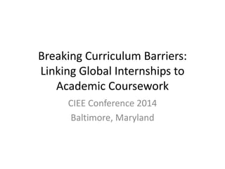 Breaking Curriculum Barriers:
Linking Global Internships to
Academic Coursework
CIEE Conference 2014
Baltimore, Maryland
 