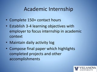 Academic Internship
• Complete 150+ contact hours
• Establish 3-4 learning objectives with
employer to focus internship in academic
context
• Maintain daily activity log
• Compose final paper which highlights
completed projects and other
accomplishments
 