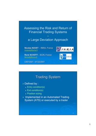 Assessing the Risk and Return of
   Financial Trading Systems
                -
  a Large Deviation Approach

Nicolas NAVET – INRIA, France
nnavet@loria.fr

René SCHOTT – IECN, France
Schott@loria.fr

CIEF2007 - 07/22/2007                  1




           Trading System
Defined by :
  Entry condition(s)
  Exit condition(s)
  Position sizing
Implemented in an Automated Trading
System (ATS) or executed by a trader



                                       2




                                           1
 