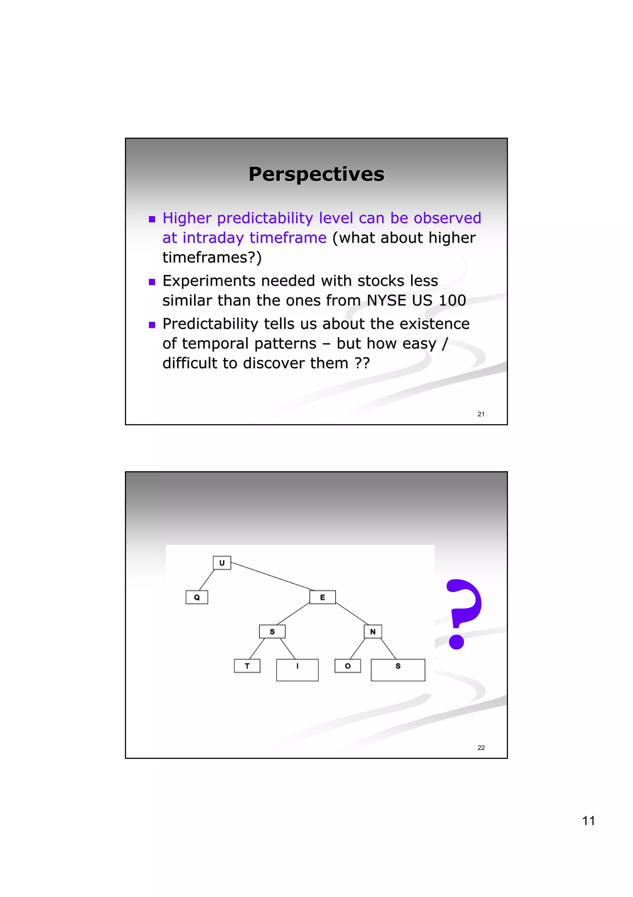 Perspectives

Higher predictability level can be observed
at intraday timeframe (what about higher
timeframes?)
Experiments needed with stocks less
similar than the ones from NYSE US 100
Predictability tells us about the existence
of temporal patterns – but how easy /
difficult to discover them ??


                                              21




                                      ?
                                              22




                                                   11
 