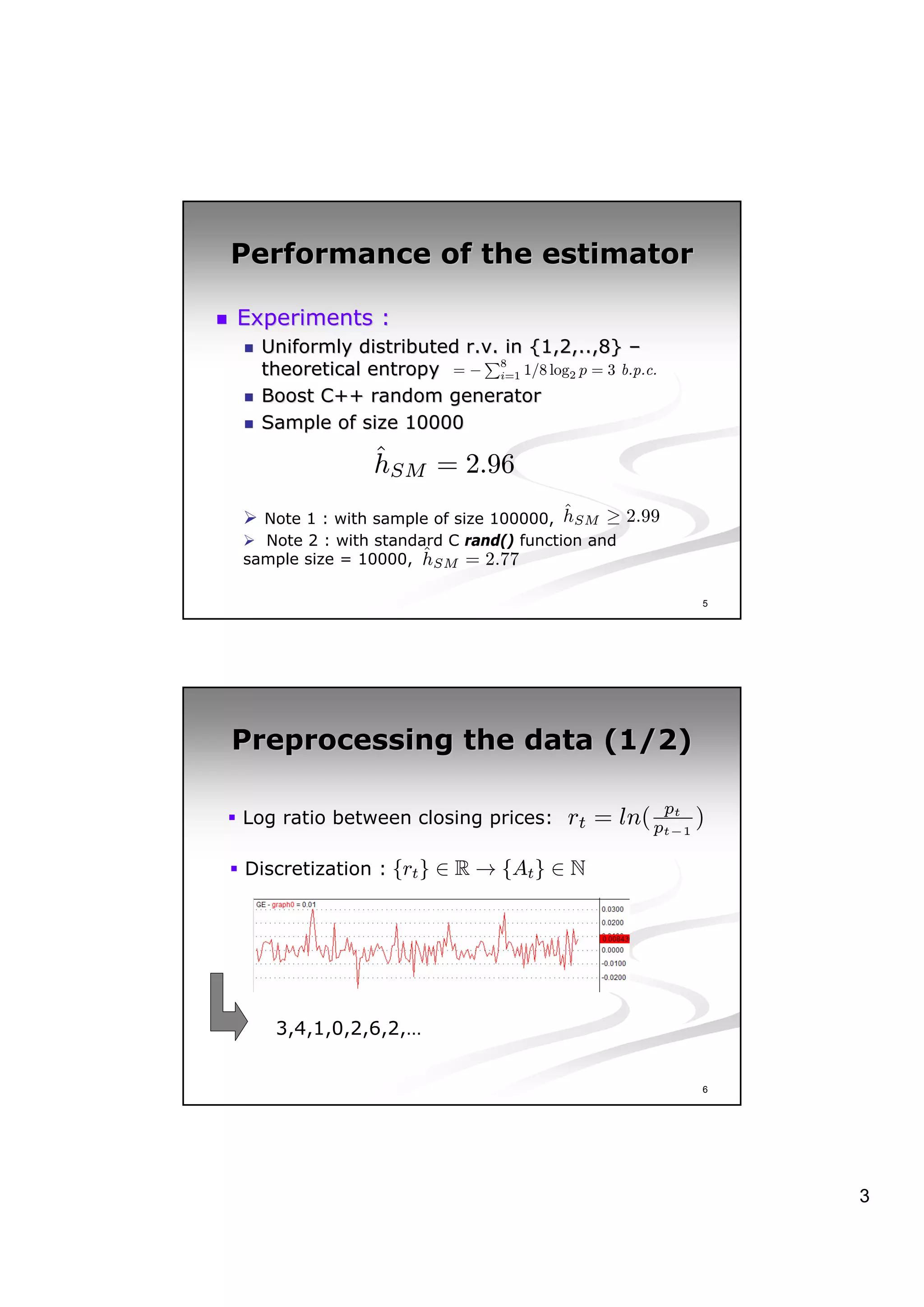 Performance of the estimator

Experiments :
  Uniformly distributed r.v. in {1,2,..,8} –
                        r.v.
                          P
  theoretical entropy = − 8 1/8 log2 p = 3 b.p.c.
                             i=1

  Boost C++ random generator
  Sample of size 10000
               ˆ
               hSM = 2.96
                                        ˆ
  Note 1 : with sample of size 100000, hSM ≥ 2.99
  Note 2 : with standard C rand() function and
                      ˆ
sample size = 10000, hSM = 2.77

                                                    5




Preprocessing the data (1/2)

                                                pt
Log ratio between closing prices:     rt = ln( pt−1 )

Discretization : {rt } ∈ R → {At } ∈ N




   3,4,1,0,2,6,2,…


                                                    6




                                                        3
 