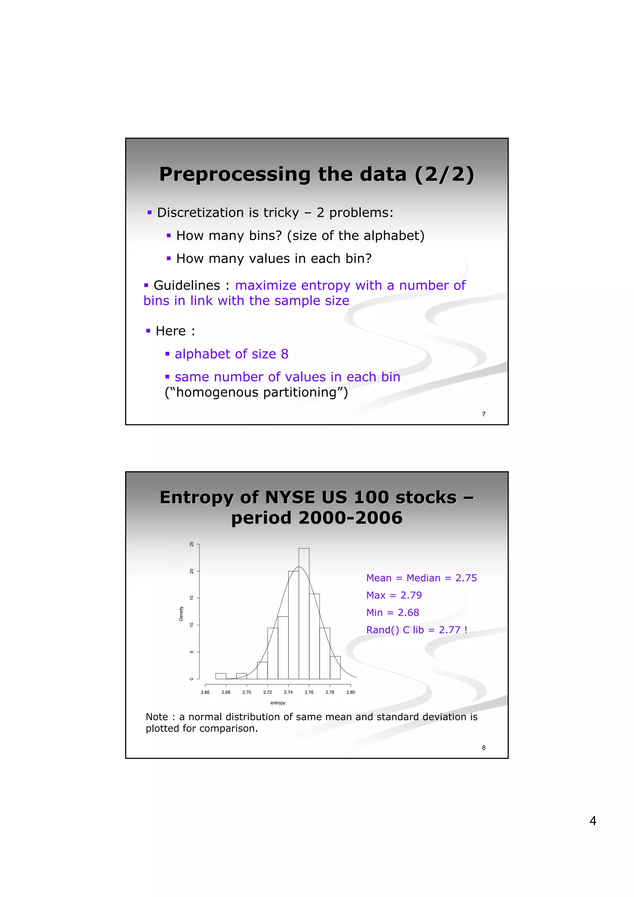 Preprocessing the data (2/2)
  Discretization is tricky – 2 problems:
      How many bins? (size of the alphabet)
      How many values in each bin?

  Guidelines : maximize entropy with a number of
bins in link with the sample size

 Here :
     alphabet of size 8
     same number of values in each bin
   (“homogenous partitioning”)
                                                                                                       7




  Entropy of NYSE US 100 stocks –
         period 2000-2006
                25
                20




                                                                               Mean = Median = 2.75
                                                                               Max = 2.79
                15




                                                                               Min = 2.68
      Density

                10




                                                                               Rand() C lib = 2.77 !
                5
                0




                     2.66   2.68   2.70   2.72     2.74   2.76   2.78   2.80

                                             entropy


Note : a normal distribution of same mean and standard deviation is
plotted for comparison.
                                                                                                       8




                                                                                                           4
 
