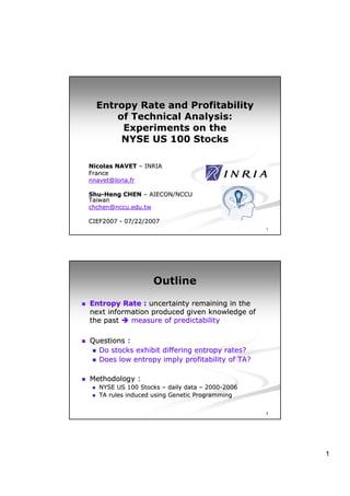 Entropy Rate and Profitability
      of Technical Analysis:
       Experiments on the
       NYSE US 100 Stocks

Nicolas NAVET – INRIA
France
nnavet@loria.fr

Shu-Heng CHEN – AIECON/NCCU
Shu-
Taiwan
chchen@nccu.edu.tw

CIEF2007 - 07/22/2007
                                                 1




                   Outline

Entropy Rate : uncertainty remaining in the
next information produced given knowledge of
the past   measure of predictability

Questions :
  Do stocks exhibit differing entropy rates?
  Does low entropy imply profitability of TA?

Methodology :
   NYSE US 100 Stocks – daily data – 2000-2006
                                      2000-
   TA rules induced using Genetic Programming

                                                 2




                                                     1
 
