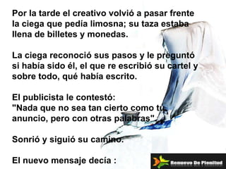 Por la tarde el creativo volvió a pasar frente la ciega que pedía limosna; su taza estaba llena de billetes y monedas. La ciega reconoció sus pasos y le preguntó si había sido él, el que re escribió su cartel y sobre todo, qué había escrito.  El publicista le contestó: "Nada que no sea tan cierto como tu anuncio, pero con otras palabras". Sonrió y siguió su camino. El nuevo mensaje decía :