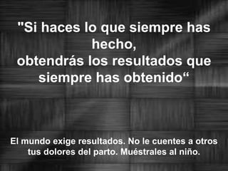 "Si haces lo que siempre has hecho, obtendrás los resultados que siempre has obtenido“El mundo exige resultados. No le cuentes a otros tus dolores del parto. Muéstrales al niño.