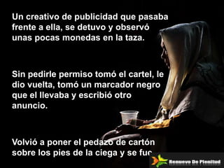 Un creativo de publicidad que pasaba
frente a ella, se detuvo y observó
unas pocas monedas en la taza.



Sin pedirle permiso tomó el cartel, le
dio vuelta, tomó un marcador negro
que el llevaba y escribió otro
anuncio.



Volvió a poner el pedazo de cartón
sobre los pies de la ciega y se fue.
 