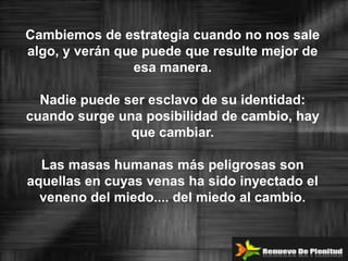 Cambiemos de estrategia cuando no nos sale
algo, y verán que puede que resulte mejor de
                esa manera.

  Nadie puede ser esclavo de su identidad:
cuando surge una posibilidad de cambio, hay
               que cambiar.

  Las masas humanas más peligrosas son
aquellas en cuyas venas ha sido inyectado el
  veneno del miedo.... del miedo al cambio.
 