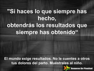 "Si haces lo que siempre has
            hecho,
 obtendrás los resultados que
    siempre has obtenido“



El mundo exige resultados. No le cuentes a otros
    tus dolores del parto. Muéstrales al niño.
 