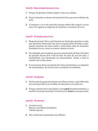 Aula 26 - Reprodução dos seres vivos

1. Porque ele germina, dando origem a uma nova planta.

2. O que é estranho é o desenvolvimento do fruto, que ocorre debaixo da
   terra.

3. A semente e o ovo são parecidos porque ambos dão origem a novos
   seres. Os vegetais se originam de sementes; os animais, de ovos.



Aula 27 - Evolução seres vivos

1. Resposta pessoal. Deve estar baseada na ilustração presente na aula,
   que apresenta diminuição das áreas ocupadas pelas florestas, conse-
   qüente expansão das áreas áridas e semi-áridas, além de elementos
   faunísticos novos, como os animais citados no texto.

2. Na realidade, eles acreditam que esse animal exista até hoje. Os índios
   do passado devem tê-lo visto de fato, há mais de seis mil anos, e
   transmitiram essa informação aos descendentes. Assim, o mito se
   mantém até os dias atuais.

3. É um processo de favorecimento de certas caraterísticas, ou conjuntos
   de características, de acordo com as condições do ambiente.



Aula 28 - As plantas

1. Ela faz parte do grupo das plantas com flores e frutos, cujas folhas têm
   nervuras parecidas com as folhas do abacateiro, da roseira etc.

2. Porque o tomate não é uma planta: é uma parte da planta tomateiro, o
   seu fruto. O correto seria dizer: O tomate é um fruto muito apreciado.



Aula 29 - Os animais

1. Avestruz (ave).
   Macaco com filhote (mamífero).
   Tubarão (peixe).

2. Eles certamente amamentam seus filhotes.
 