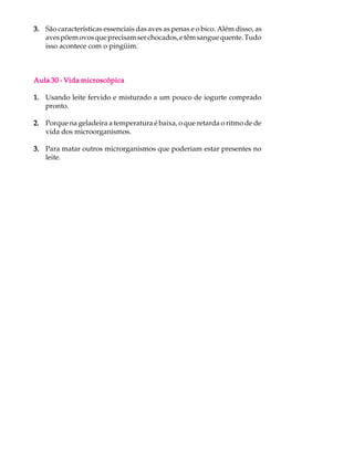3. São características essenciais das aves as penas e o bico. Além disso, as
   aves põem ovos que precisam ser chocados, e têm sangue quente. Tudo
   isso acontece com o pingüim.



Aula 30 - Vida microscópica

1. Usando leite fervido e misturado a um pouco de iogurte comprado
   pronto.

2. Porque na geladeira a temperatura é baixa, o que retarda o ritmo de de
   vida dos microorganismos.

3. Para matar outros microrganismos que poderiam estar presentes no
   leite.
 