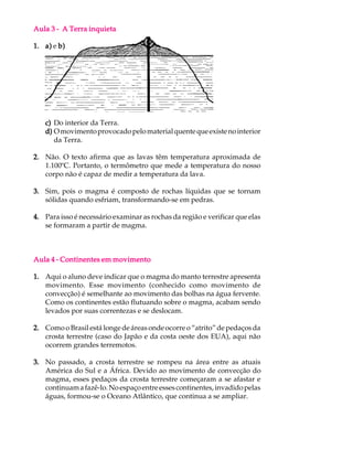 Aula 3 - A Terra inquieta

1. a) e b)




   c) Do interior da Terra.
   d) O movimento provocado pelo material quente que existe no interior
      da Terra.

2. Não. O texto afirma que as lavas têm temperatura aproximada de
   1.100ºC. Portanto, o termômetro que mede a temperatura do nosso
   corpo não é capaz de medir a temperatura da lava.

3. Sim, pois o magma é composto de rochas líquidas que se tornam
   sólidas quando esfriam, transformando-se em pedras.

4. Para isso é necessário examinar as rochas da região e verificar que elas
   se formaram a partir de magma.



Aula 4 - Continentes em movimento

1. Aqui o aluno deve indicar que o magma do manto terrestre apresenta
   movimento. Esse movimento (conhecido como movimento de
   convecção) é semelhante ao movimento das bolhas na água fervente.
   Como os continentes estão flutuando sobre o magma, acabam sendo
   levados por suas correntezas e se deslocam.

2. Como o Brasil está longe de áreas onde ocorre o “atrito” de pedaços da
   crosta terrestre (caso do Japão e da costa oeste dos EUA), aqui não
   ocorrem grandes terremotos.

3. No passado, a crosta terrestre se rompeu na área entre as atuais
   América do Sul e a África. Devido ao movimento de convecção do
   magma, esses pedaços da crosta terrestre começaram a se afastar e
   continuam a fazê-lo. No espaço entre esses continentes, invadido pelas
   águas, formou-se o Oceano Atlântico, que continua a se ampliar.
 