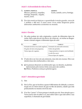 Aula 5 - A diversidade da vida na Terra

1.   FLORESTA TROPICAL                          DESERTO
     Macaco, perereca, orquídea,                Cacto, camelo, corvo, formiga.
     formiga, leopardo, esquilo,
     tucano, arara.

2. Por dois motivos básicos: a quantidade é muito grande, cerca de
   1 milhão e 400 mil. E esses seres vivos estão dispersos pelos
   diferentes ambientes existentes no mundo.



Aula 6 - Os solos

1. Os solos podem ter sido originados a partir de diferentes tipos de
   rocha. Sob a ação do sol, da chuva, do vento etc., as rochas se desgas-
   taram e deram origem a diferentes tipos de solo.

2.                 JABUTI                                  CUMBUCO

     Formado de terra roxa (solo argiloso). Formado de areia (solo arenoso).
     Os grãos de terra são pequenos.       Grãos são grandes.
     Vários tipos de vegetais.             A água penetra e evapora com facilidade
                                           (o solo fica seco).
                                           Poucos tipos de vegetais.

3. O solo deve ser rico em sais minerais, mas não em excesso. Deve ser
   úmido (mas não encharcado), e não seco.

4. a) As pessoas disseram ao embaixador que, no deserto, as plantas
      demorariam pelo menos trinta anos para dar sombra.
   b) Ótimo. Podemos começar a plantar agora.



Aula 7 - Atmosfera e gravidade

1. Sim

2. Em La Paz, que se localiza a quase 4.000 metros de altitude, a concen-
   tração do ar é bem menor do que no Rio de Janeiro, cidade que está
   praticamente no mesmo nível do mar.

3. O ar fica “preso” à Terra porque é atraído por ela. Essa atração que a
   Terra exerce não só sobre o ar, mas sobre tudo o que está sobre a sua
   superfície, é chamada de gravidade.
 