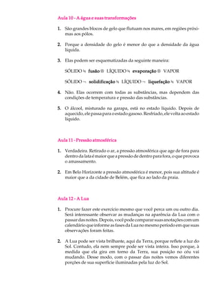 Aula 10 - A água e suas transformações

1. São grandes blocos de gelo que flutuam nos mares, em regiões próxi-
   mas aos pólos.

2. Porque a densidade do gelo é menor do que a densidade da água
   líquida.

3. Elas podem ser esquematizadas da seguinte maneira:

   SÓLIDO ¾ fusão ® LÍQUIDO ¾ evaporação ® VAPOR

   SÓLIDO ¬ solidificação ¾ LÍQUIDO ¬ liquefação ¾ VAPOR

4. Não. Elas ocorrem com todas as substâncias, mas dependem das
   condições de temperatura e pressão das substâncias.

5. O álcool, misturado na garapa, está no estado líquido. Depois de
   aquecido, ele passa para o estado gasoso. Resfriado, ele volta ao estado
   líquido.



Aula 11 - Pressão atmosférica

1. Verdadeira. Retirado o ar, a pressão atmosférica que age de fora para
   dentro da lata é maior que a pressão de dentro para fora, o que provoca
   o amassamento.

2. Em Belo Horizonte a pressão atmosférica é menor, pois sua altitude é
   maior que a da cidade de Belém, que fica ao lado da praia.



Aula 12 - A Lua

1. Procure fazer este exercício mesmo que você perca um ou outro dia.
   Será interessante observar as mudanças na aparência da Lua com o
   passar das noites. Depois, você pode comparar suas anotações com um
   calendário que informe as fases da Lua no mesmo período em que suas
   observações foram feitas.

2. A Lua pode ser vista brilhante, aqui da Terra, porque reflete a luz do
   Sol. Contudo, ela nem sempre pode ser vista inteira. Isso porque, à
   medida que ela gira em torno da Terra, sua posição no céu vai
   mudando. Desse modo, com o passar das noites vemos diferentes
   porções de sua superfície iluminadas pela luz do Sol.
 