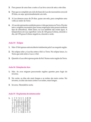 3. Para passar de uma fase a outra a Lua leva cerca de sete a oito dias.

4. Para que se complete um ciclo de fases da Lua são necessários cerca de
   29 dias, ou seja, aproximadamente um mês.

5. A Lua demora cerca de 29 dias, quase um mês, para completar uma
   volta ao redor da Terra

6. A Lua não apresenta condições para a vida que temos na Terra. Ela não
   tem o oxigênio necessário para nossa respiração (não possui nenhum
   tipo de atmosfera). Além disso, na Lua também não existe água. A
   temperatura em sua superfície varia de 120 graus Celsius, durante o
   dia, até 150 graus Celsius negativos, durante a noite.



Aula 13 - Eclipse

1. Não. O Sol apenas está encoberto totalmente pela Lua naquela região.

2. No eclipse solar ,a Lua fica entre o Sol e a Terra. No eclipse lunar, é a
   Terra que está entre a Lua e o Sol.

3. Quando a Lua cobre apenas parte do Sol. Numa outra região da Terra.



Aula 14 - Estações do Ano

1. Não. As aves migram procurando regiões quentes para fugir do
   inverno.

2. No verão, os dias são mais longos e as noites são mais curtas. No
   inverno, os dias são mais curtos e as noites, mais longas.

3. Inverno. Hemisfério norte.



Aula 15 - Os planetas do sistema solar

1.   L   V   E   N   U   S   A   S   M
     U   M   A   R   T   E   B   A   E
     A   C   U   R   A   N   O   T   R
     T   E   R   R   A   E   D   U   C
     I   J   U   P   I   T   E   R   U
     M   O   P   S   U   U   S   N   R
     N   Z   F   O   L   N   N   O   I
     P   G   T   L   H   O   A   X   O
 