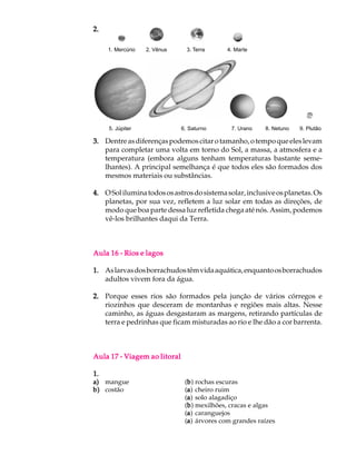 2.

     1. Mercúrio   2. Vênus     3. Terra     4. Marte




     5. Júpiter               6. Saturno      7. Urano   8. Netuno   9. Plutão

3. Dentre as diferenças podemos citar o tamanho, o tempo que eles levam
   para completar uma volta em torno do Sol, a massa, a atmosfera e a
   temperatura (embora alguns tenham temperaturas bastante seme-
   lhantes). A principal semelhança é que todos eles são formados dos
   mesmos materiais ou substâncias.

4. O Sol ilumina todos os astros do sistema solar, inclusive os planetas. Os
   planetas, por sua vez, refletem a luz solar em todas as direções, de
   modo que boa parte dessa luz refletida chega até nós. Assim, podemos
   vê-los brilhantes daqui da Terra.



Aula 16 - Rios e lagos

1. As larvas dos borrachudos têm vida aquática, enquanto os borrachudos
   adultos vivem fora da água.

2. Porque esses rios são formados pela junção de vários córregos e
   riozinhos que desceram de montanhas e regiões mais altas. Nesse
   caminho, as águas desgastaram as margens, retirando partículas de
   terra e pedrinhas que ficam misturadas ao rio e lhe dão a cor barrenta.



Aula 17 - Viagem ao litoral

1.
a) mangue                      (b ) rochas escuras
                                b
b) costão                      (a) cheiro ruim
                                a
                                a
                               (a) solo alagadiço
                               (b ) mexilhões, cracas e algas
                                b
                               (a) caranguejos
                                a
                               (a) árvores com grandes raízes
                                a
 