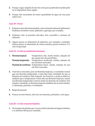 2. Porque a água salgada do mar faz com que as partículas trazidas pelo
   rio se depositem nessa região.

3. Porque elas necessitam de maior quantidade de água do mar para
   sobreviver.


Aula 18 - O mar

1. Podemos citar alta luminosidade, calor e bastante alimento (plâncton).
   Podemos encontrar corais, plâncton e garoupa, por exemplo.

2. Podemos citar as pressões elevadas, frio, escuridão e escassez de
   alimento.

3. Alguns peixes se alimentam de plâncton, por exemplo a sardinha.
   Outros peixes se alimentam de outros animais, peixes inclusive. É o
   caso da garoupa.

Aula 19 - A vida nos ambientes terrestres

1. Floresta tropical:     Temperatura alta, muito úmida, estações do
                          ano quase não são percebidas.
   Floresta temperada: Temperatura moderada, úmida, estações do
                          ano são bem marcadas.
   Floresta de coníferas: Temperatura baixa, úmida, estações do ano
                          são bem marcadas.

2. Você deve concordar, pois nas florestas tropicais, a variedade é maior
   que nas florestas temperadas, e estas têm mais variedade do que as
   florestas de coníferas. Pela resposta do Exercício 1, pode-se observar
   também que a temperatura é mais alta nas florestas tropicais, menor
   nas florestas temperadas e menor ainda nas florestas de coníferas. Em
   relação à umidade, as florestas tropicais também são as mais úmidas.
   A afirmação, portanto, é verdadeira.

3. Resposta pessoal.

4. Poucas árvores baixas, solo rico em minerais, profundo e com água.



Aula 20 - A vida vencendo desafios

1. Os musgos são plantas que vivem exclusivamente em lugares úmidos,
   e os desertos têm pouca umidade.
 