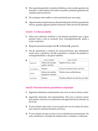 2. Elas suportam grandes variações climáticas, como os dias quentes nos
   desertos e o frio intenso das noites nos pólos, podendo germinar em
   ocasiões mais favoráveis.

3. Ele consegue reter melhor o calor produzido por seu corpo.

4. Alguns insetos só aparecem nos desertos depois de um breve período de
   chuvas, quando algumas plantas renascem e lhes servem de alimento.


Aula 21 - A vida nas cidades

1. Solos sem cobertura artificial e com plantas permitem que a água
   penetre neles e não se acumule. Isso, conseqüentemente, ajuda a
   evitar enchentes.

2. Resposta pessoal (exemplo: flor ® borboleta ® pássaro).

3. Em a ) aumentaria o número de moscas-de-fruta, que infestariam
   muito mais a goiabeira. Em b aumentaria o número de pombas e,
                              b)
   conseqüentemente, o de gatos também.

4.                  O QUE COMEM?                ONDE VIVEM?

     BARATAS      Sobras de comida,   Esgotos, lixos, casas.
                  papéis, tecidos.

     LAGARTIXAS   Insetos.            Casas ou outros locais com luz.
                  Sobras de comida,   Porões, tocas subterrâneas.
     RATOS
                  pequenos animais.

     ARANHAS      Insetos.            Paredes, debaixo de móveis, em teias.




Aula 22 - Parcerias animais: parasitismo e cooperação

1. Ingerindo alimentos contaminados com ovos ou larvas desse verme.

2. Ingerindo alimentos não-contaminados. Para isso é preciso tomar
   precauções, como lavar os alimentos com água fervida ou clorada, ou
   fervê-los.

3. É uma relação entre seres vivos na qual um vive às custas do outro,
   sem oferecer nenhum benefício em troca.

4. É uma relação em que os seres vivos se beneficiam mutuamente. Na
   aula, estudamos o exemplo de relação entre o ermitão e a anêmona.
 