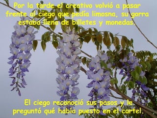 El ciego reconoció sus pasos y le preguntó qué había puesto en el cartel. Por la tarde el creativo volvió a pasar frente al ciego que pedía limosna, su gorra estaba llena de billetes y monedas. 
