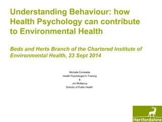 Understanding Behaviour: how 
Health Psychology can contribute 
to Environmental Health 
Beds and Herts Branch of the Chartered Institute of 
Environmental Health, 23 Sept 2014 
Michelle Constable 
Health Psychologist in Training 
& 
Jim McManus 
Director of Public Health 
 