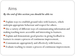Aims
By the end of this section you should be able to:
Explain ways to establish ground rules with learners, which

underpin appropriate behaviour and respect for others.
Use a variety of different ways of communicating information and
making teaching more accessible and interesting to learners.
Explain and demonstrate good practice in giving feedback to
learners to ensure a process of continuous improvement.
Communicate appropriately and effectively with learners.
Evaluate teaching to ensure a process of continuous improvement.

 