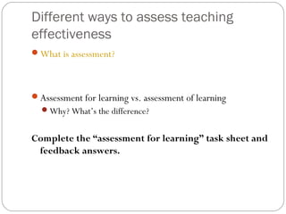 Different ways to assess teaching
effectiveness
What is assessment?

Assessment for learning vs. assessment of learning
Why? What’s the difference?

Complete the “assessment for learning” task sheet and
feedback answers.

 