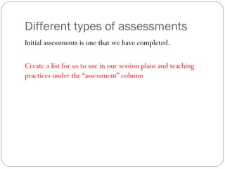 Different types of assessments
Initial assessments is one that we have completed.
Create a list for us to use in our session plans and teaching
practices under the “assessment” column

 