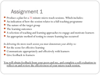 Assignment 1
 Produce a plan for a 25 minute micro-teach sessions. Which includes:
 An indication of how the session relates to a full teaching programme
 The nature of the target group
 The learning outcomes
 A selection of teaching and learning approaches to engage and motivate learners
 An appropriate method of testing to ensure learning has occurred

In delivering the micro-teach session you must demonstrate your ability to:
 Set the scene for effective learning
 Communicate appropriately and effectively with learners
 Give feedback to learners
You will obtain feedback from your peers and me, and complete a self-evaluation to
reflect on and review the effectiveness of your micro-teach session.

 