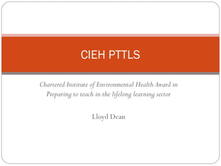 CIEH PTTLS
Chartered Institute of Environmental Health Award in
Preparing to teach in the lifelong learning sector
Lloyd Dean

 
