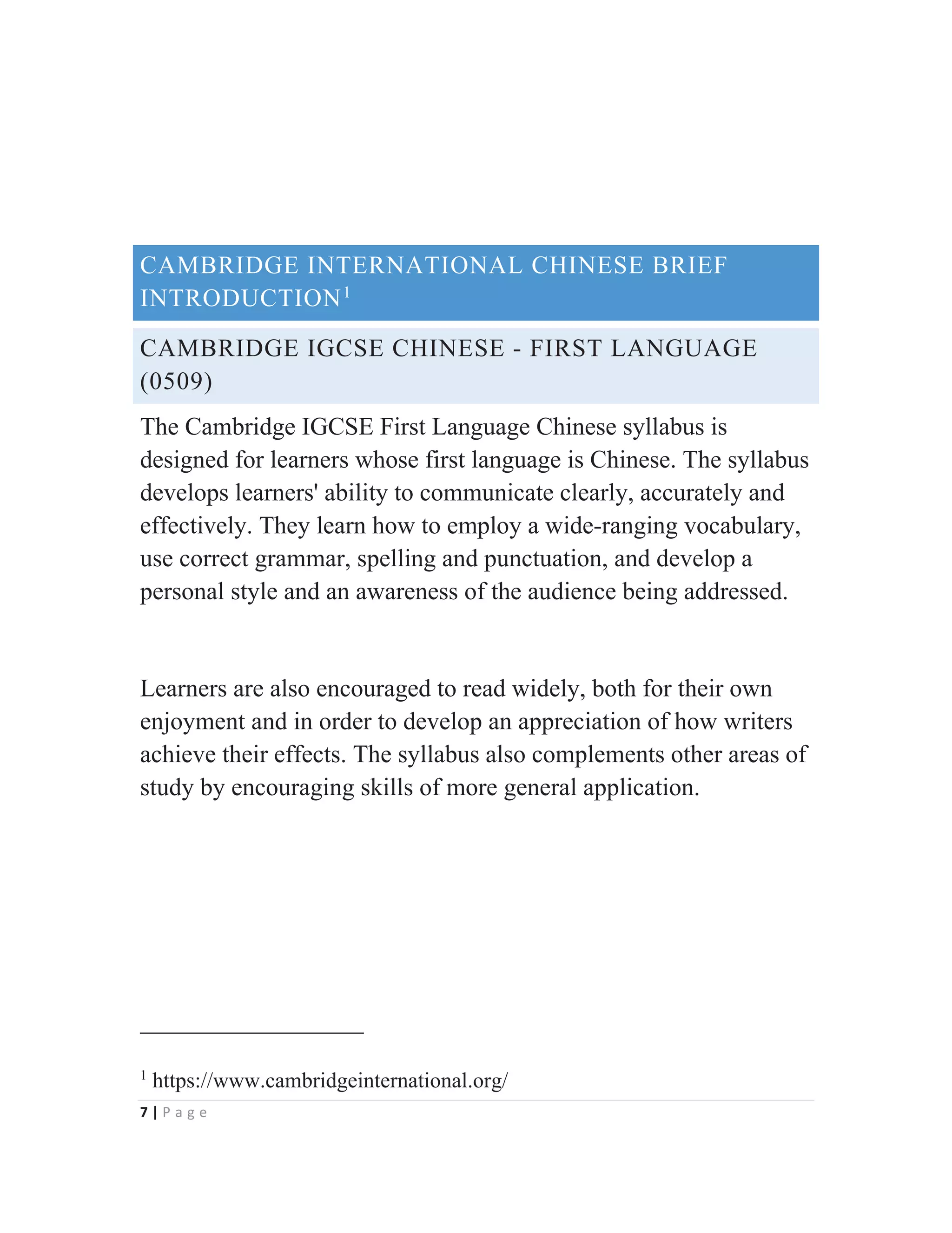 7 | P a g e
CAMBRIDGE INTERNATIONAL CHINESE BRIEF
INTRODUCTION1
CAMBRIDGE IGCSE CHINESE - FIRST LANGUAGE
(0509)
The Cambridge IGCSE First Language Chinese syllabus is
designed for learners whose first language is Chinese. The syllabus
develops learners' ability to communicate clearly, accurately and
effectively. They learn how to employ a wide-ranging vocabulary,
use correct grammar, spelling and punctuation, and develop a
personal style and an awareness of the audience being addressed.
Learners are also encouraged to read widely, both for their own
enjoyment and in order to develop an appreciation of how writers
achieve their effects. The syllabus also complements other areas of
study by encouraging skills of more general application.
1
https://www.cambridgeinternational.org/
 