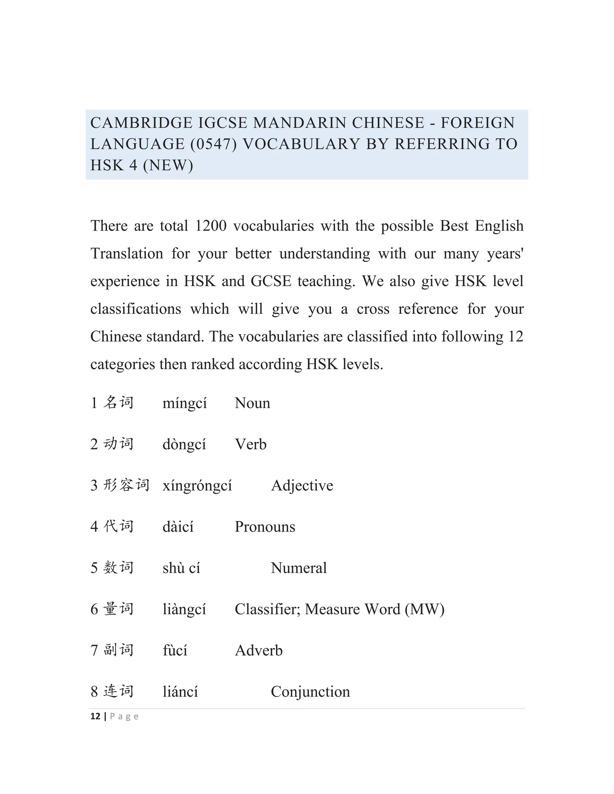 12 | P a g e
CAMBRIDGE IGCSE MANDARIN CHINESE - FOREIGN
LANGUAGE (0547) VOCABULARY BY REFERRING TO
HSK 4 (NEW)
There are total 1200 vocabularies with the possible Best English
Translation for your better understanding with our many years'
experience in HSK and GCSE teaching. We also give HSK level
classifications which will give you a cross reference for your
Chinese standard. The vocabularies are classified into following 12
categories then ranked according HSK levels.
1 ੃䈃 míngcí Noun
2 ࣞ䈃 dòngcí Verb
3 ᖘᇯ䈃 xíngróngcí Adjective
4 ԙ䈃 dàicí Pronouns
5 ᮦ䈃 shù cí Numeral
6 䠅䈃 liàngcí Classifier; Measure Word (MW)
7 ࢥ䈃 fùcí Adverb
8 䘔䈃 liáncí Conjunction
 