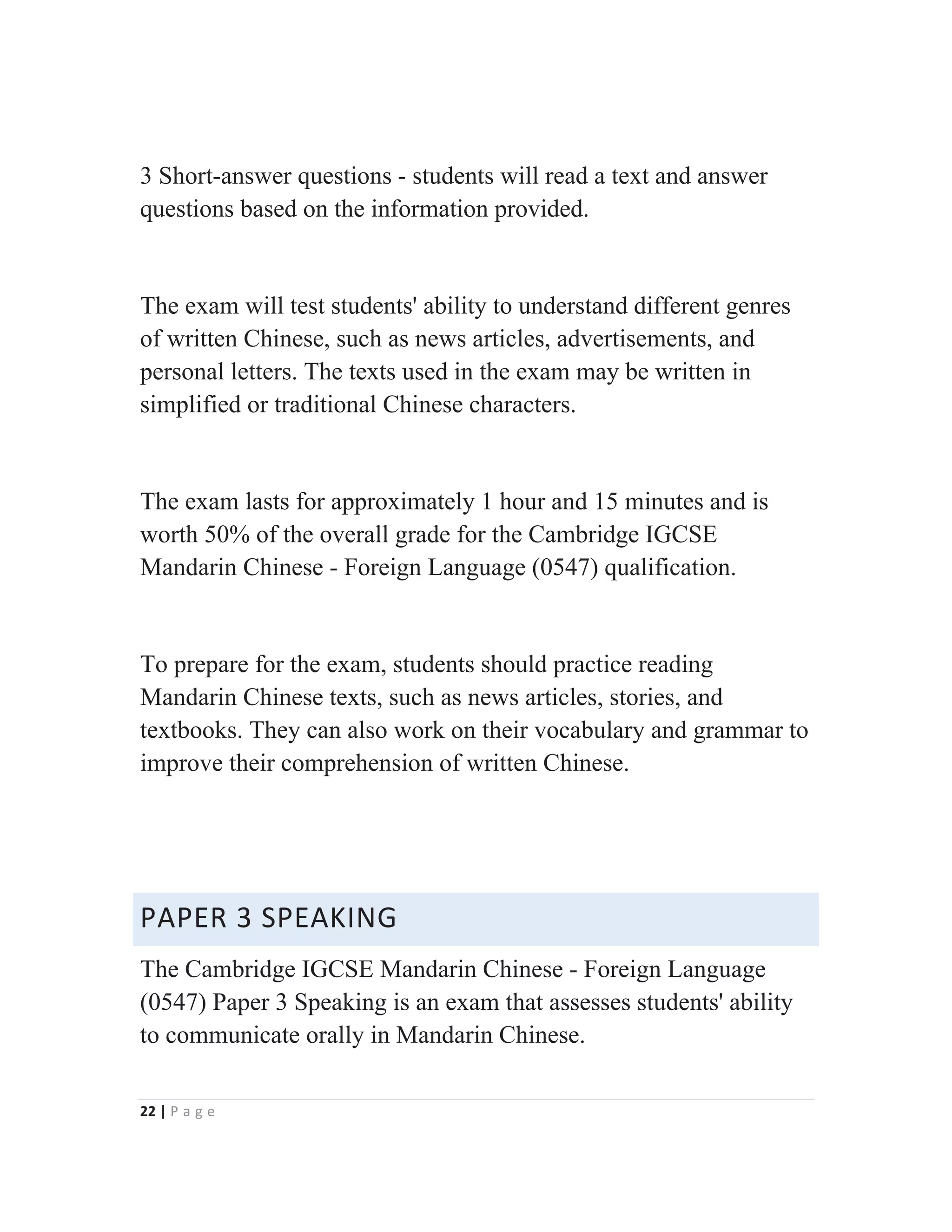 22 | P a g e
3 Short-answer questions - students will read a text and answer
questions based on the information provided.
The exam will test students' ability to understand different genres
of written Chinese, such as news articles, advertisements, and
personal letters. The texts used in the exam may be written in
simplified or traditional Chinese characters.
The exam lasts for approximately 1 hour and 15 minutes and is
worth 50% of the overall grade for the Cambridge IGCSE
Mandarin Chinese - Foreign Language (0547) qualification.
To prepare for the exam, students should practice reading
Mandarin Chinese texts, such as news articles, stories, and
textbooks. They can also work on their vocabulary and grammar to
improve their comprehension of written Chinese.
PAPER 3 SPEAKING
The Cambridge IGCSE Mandarin Chinese - Foreign Language
(0547) Paper 3 Speaking is an exam that assesses students' ability
to communicate orally in Mandarin Chinese.
 