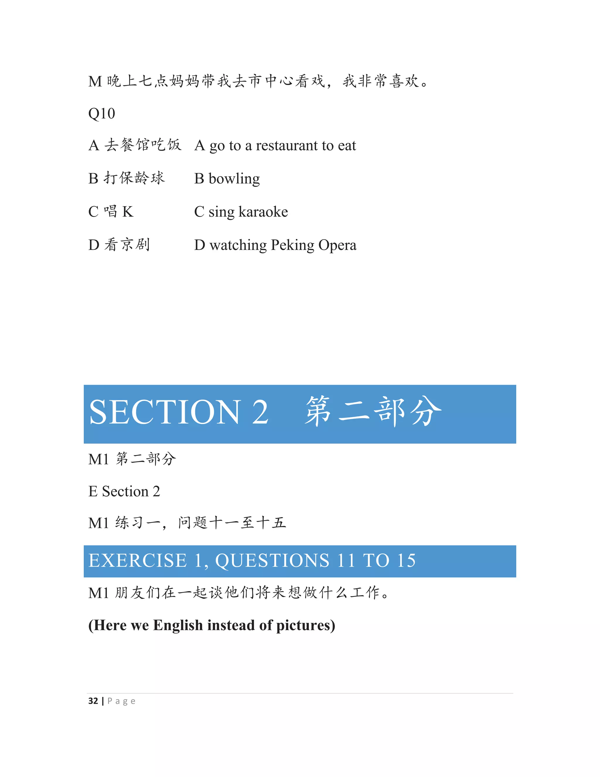 32 | P a g e
M Აрй⛯྾྾ᑜᡇৱᐸѣᗹⵁᡅθᡇ䶔ᑮ௒⅘Ⱦ
Q10
A ৱ但侼ਹ侣 A go to a restaurant to eat
B ᢉؓ喺⨹ B bowling
C ୧ K C sing karaoke
D ⵁӢ࢝ D watching Peking Opera
SECTION 2 ㅢӂ䜞࠼
M1 ㅢӂ䜞࠼
E Section 2
M1 㓹Җжθ䰤从ॷж㠩ॷӊ
EXERCISE 1, QUESTIONS 11 TO 15
M1 ᵁਁԢ൞ж䎭䈾ԌԢሼᶛᜩ‫ڐ‬ӶѾᐛ֒Ⱦ
(Here we English instead of pictures)
 