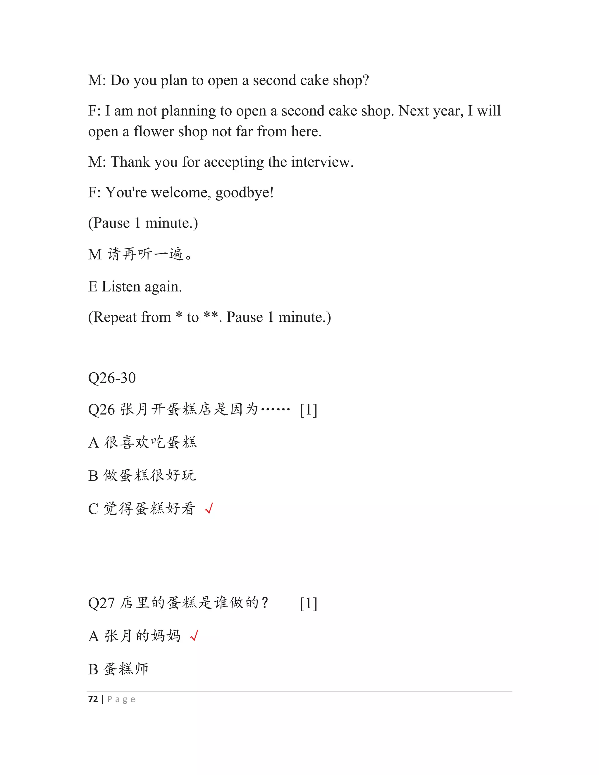 72 | P a g e
M: Do you plan to open a second cake shop?
F: I am not planning to open a second cake shop. Next year, I will
open a flower shop not far from here.
M: Thank you for accepting the interview.
F: You're welcome, goodbye!
(Pause 1 minute.)
M 䈭߃੢ж䚃Ⱦ
E Listen again.
(Repeat from * to **. Pause 1 minute.)
Q26-30
Q26 ᕖᴾᔶ㴁㌋ᓍᱥഖѰĊĊ [1]
A ᖾ௒⅘ਹ㴁㌋
B ‫ڐ‬㴁㌋ᖾླ⧟
C 㿿ᗍ㴁㌋ླⵁ ĸ
Q27 ᓍ䠂Ⲻ㴁㌋ᱥ䈷‫Ⲻڐ‬ϋ [1]
A ᕖᴾⲺ྾྾ ĸ
B 㴁㌋ᐾ
 