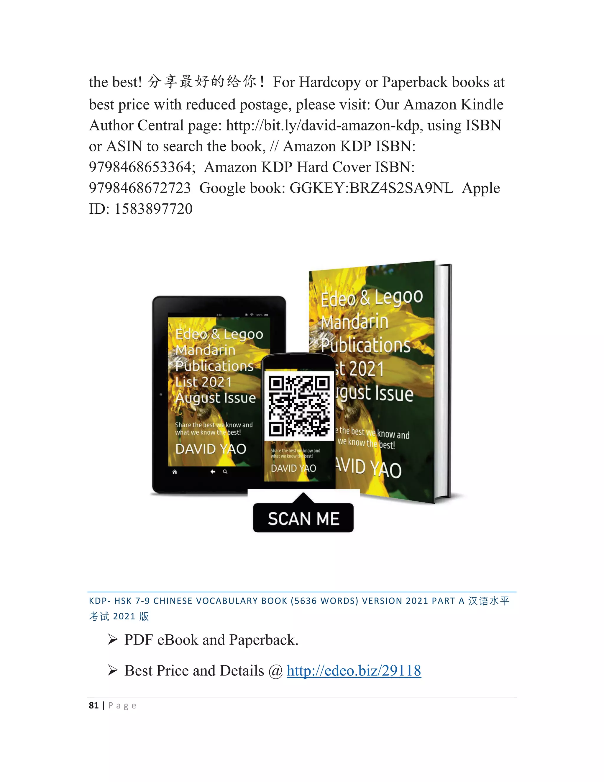 81 | P a g e
the best! ࠼ӡᴶླⲺ㔏֖έFor Hardcopy or Paperback books at
best price with reduced postage, please visit: Our Amazon Kindle
Author Central page: http://bit.ly/david-amazon-kdp, using ISBN
or ASIN to search the book, // Amazon KDP ISBN:
9798468653364; Amazon KDP Hard Cover ISBN:
9798468672723 Google book: GGKEY:BRZ4S2SA9NL Apple
ID: 1583897720
KDP- HSK 7-9 CHINESE VOCABULARY BOOK (5636 WORDS) VERSION 2021 PART A 㭈嫬㬳⵲
伂嫔 2021 䅇
¾ PDF eBook and Paperback.
¾ Best Price and Details @ http://edeo.biz/29118
 
