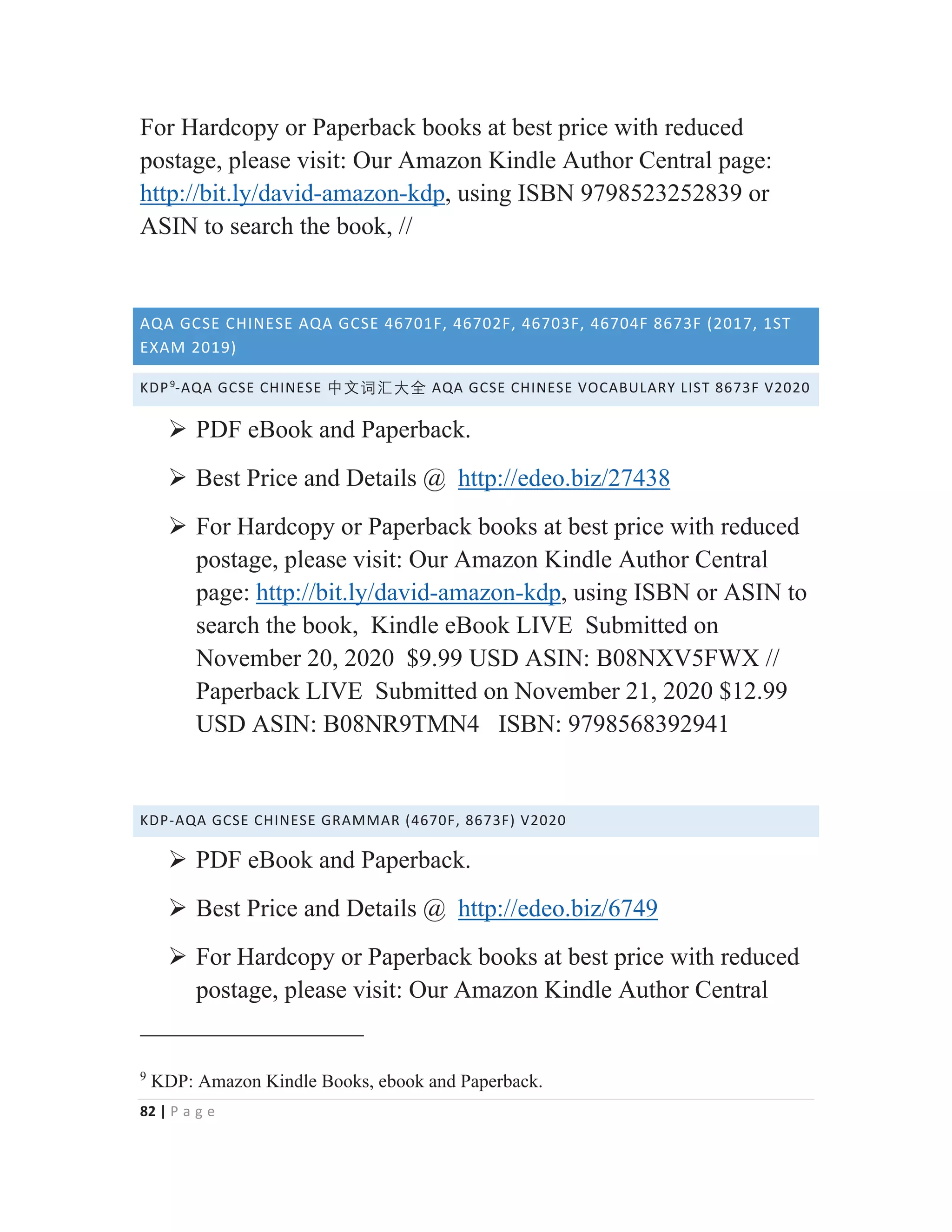 82 | P a g e
For Hardcopy or Paperback books at best price with reduced
postage, please visit: Our Amazon Kindle Author Central page:
http://bit.ly/david-amazon-kdp, using ISBN 9798523252839 or
ASIN to search the book, //
AQA GCSE CHINESE AQA GCSE 46701F, 46702F, 46703F, 46704F 8673F (2017, 1ST
EXAM 2019)
KDP9
-AQA GCSE CHINESE ᴬ㒆嫌㭆⠦⁧ AQA GCSE CHINESE VOCABULARY LIST 8673F V2020
¾ PDF eBook and Paperback.
¾ Best Price and Details @ http://edeo.biz/27438
¾ For Hardcopy or Paperback books at best price with reduced
postage, please visit: Our Amazon Kindle Author Central
page: http://bit.ly/david-amazon-kdp, using ISBN or ASIN to
search the book, Kindle eBook LIVE Submitted on
November 20, 2020 $9.99 USD ASIN: B08NXV5FWX //
Paperback LIVE Submitted on November 21, 2020 $12.99
USD ASIN: B08NR9TMN4 ISBN: 9798568392941
KDP-AQA GCSE CHINESE GRAMMAR (4670F, 8673F) V2020
¾ PDF eBook and Paperback.
¾ Best Price and Details @ http://edeo.biz/6749
¾ For Hardcopy or Paperback books at best price with reduced
postage, please visit: Our Amazon Kindle Author Central
9
KDP: Amazon Kindle Books, ebook and Paperback.
 