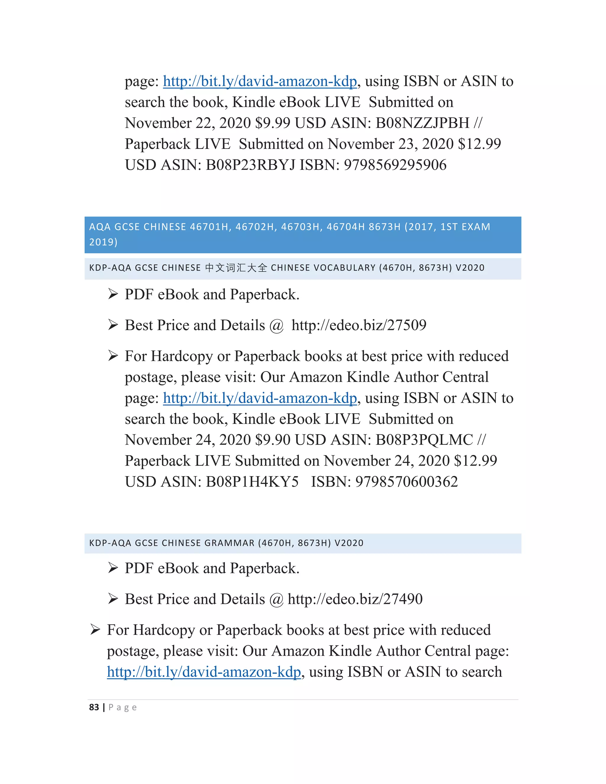 83 | P a g e
page: http://bit.ly/david-amazon-kdp, using ISBN or ASIN to
search the book, Kindle eBook LIVE Submitted on
November 22, 2020 $9.99 USD ASIN: B08NZZJPBH //
Paperback LIVE Submitted on November 23, 2020 $12.99
USD ASIN: B08P23RBYJ ISBN: 9798569295906
AQA GCSE CHINESE 46701H, 46702H, 46703H, 46704H 8673H (2017, 1ST EXAM
2019)
KDP-AQA GCSE CHINESE ᴬ㒆嫌㭆⠦⁧ CHINESE VOCABULARY (4670H, 8673H) V2020
¾ PDF eBook and Paperback.
¾ Best Price and Details @ http://edeo.biz/27509
¾ For Hardcopy or Paperback books at best price with reduced
postage, please visit: Our Amazon Kindle Author Central
page: http://bit.ly/david-amazon-kdp, using ISBN or ASIN to
search the book, Kindle eBook LIVE Submitted on
November 24, 2020 $9.90 USD ASIN: B08P3PQLMC //
Paperback LIVE Submitted on November 24, 2020 $12.99
USD ASIN: B08P1H4KY5 ISBN: 9798570600362
KDP-AQA GCSE CHINESE GRAMMAR (4670H, 8673H) V2020
¾ PDF eBook and Paperback.
¾ Best Price and Details @ http://edeo.biz/27490
¾ For Hardcopy or Paperback books at best price with reduced
postage, please visit: Our Amazon Kindle Author Central page:
http://bit.ly/david-amazon-kdp, using ISBN or ASIN to search
 