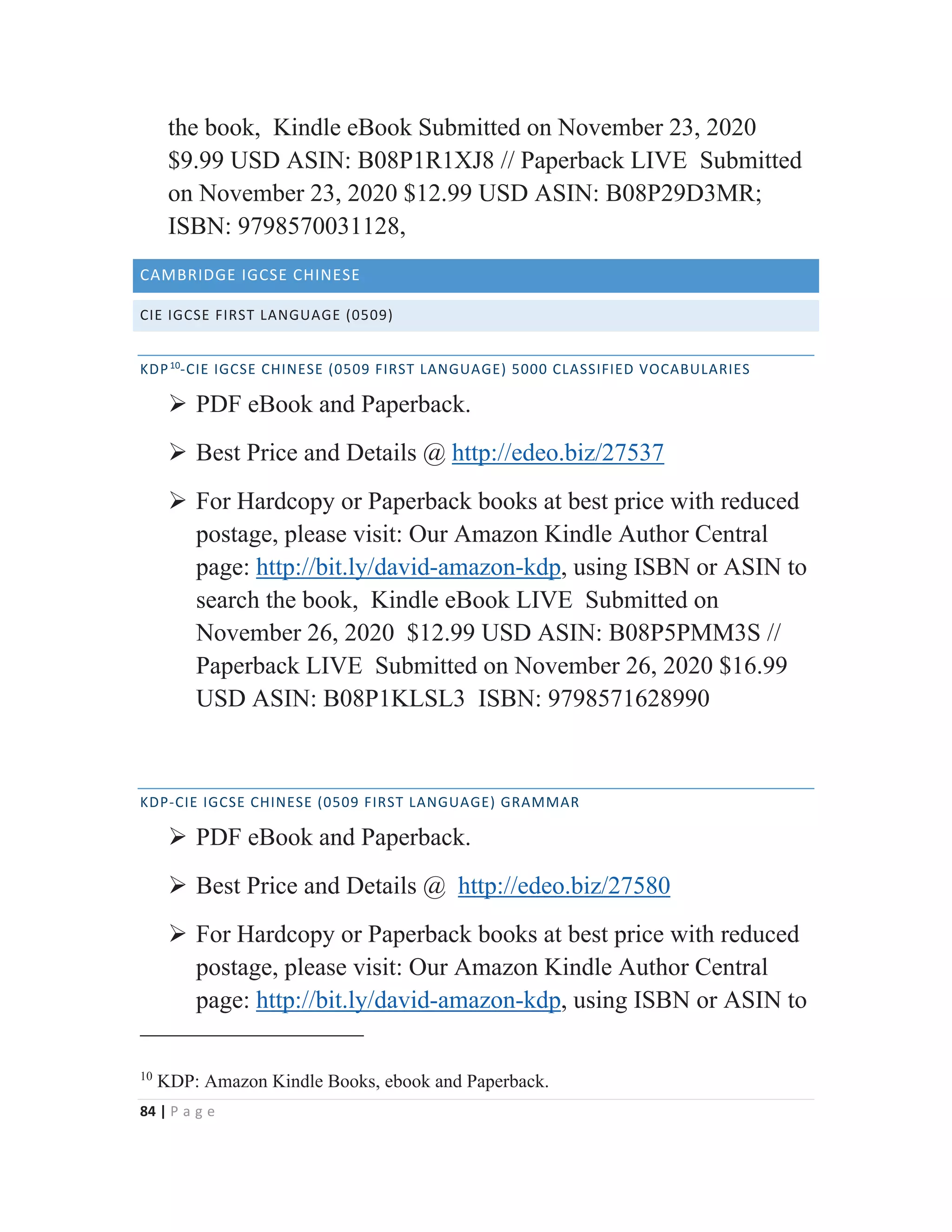 84 | P a g e
the book, Kindle eBook Submitted on November 23, 2020
$9.99 USD ASIN: B08P1R1XJ8 // Paperback LIVE Submitted
on November 23, 2020 $12.99 USD ASIN: B08P29D3MR;
ISBN: 9798570031128,
CAMBRIDGE IGCSE CHINESE
CIE IGCSE FIRST LANGUAGE (0509)
KDP10
-CIE IGCSE CHINESE (0509 FIRST LANGUAGE) 5000 CLASSIFIED VOCABULARIES
¾ PDF eBook and Paperback.
¾ Best Price and Details @ http://edeo.biz/27537
¾ For Hardcopy or Paperback books at best price with reduced
postage, please visit: Our Amazon Kindle Author Central
page: http://bit.ly/david-amazon-kdp, using ISBN or ASIN to
search the book, Kindle eBook LIVE Submitted on
November 26, 2020 $12.99 USD ASIN: B08P5PMM3S //
Paperback LIVE Submitted on November 26, 2020 $16.99
USD ASIN: B08P1KLSL3 ISBN: 9798571628990
KDP-CIE IGCSE CHINESE (0509 FIRST LANGUAGE) GRAMMAR
¾ PDF eBook and Paperback.
¾ Best Price and Details @ http://edeo.biz/27580
¾ For Hardcopy or Paperback books at best price with reduced
postage, please visit: Our Amazon Kindle Author Central
page: http://bit.ly/david-amazon-kdp, using ISBN or ASIN to
10
KDP: Amazon Kindle Books, ebook and Paperback.
 